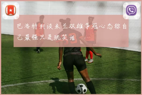 巴洛特利谈米兰双雄争冠心态称自己最强只是玩笑话