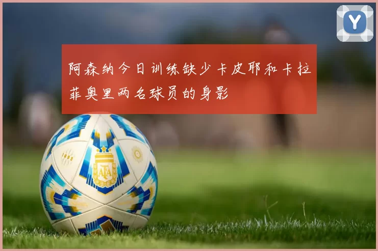 阿森纳今日训练缺少卡皮耶和卡拉菲奥里两名球员的身影