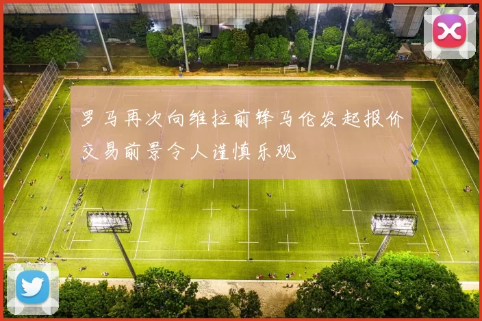 罗马再次向维拉前锋马伦发起报价交易前景令人谨慎乐观