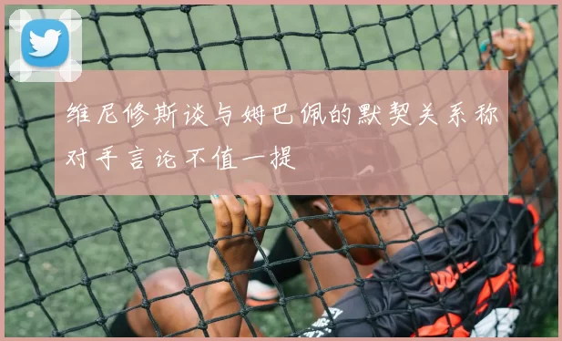 维尼修斯谈与姆巴佩的默契关系称对手言论不值一提