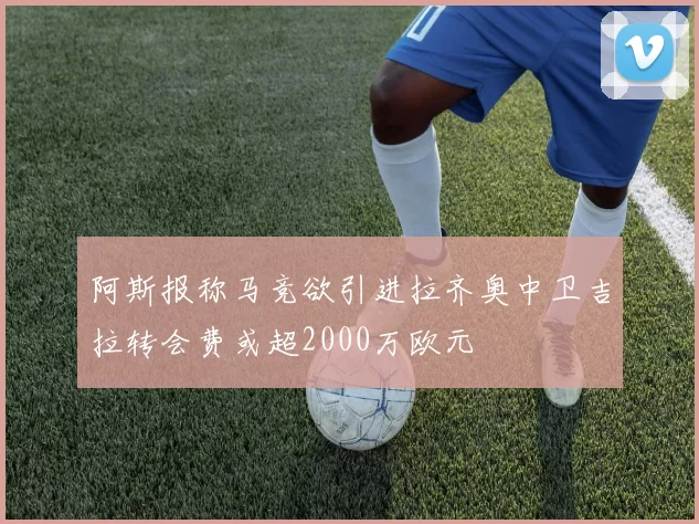 阿斯报称马竞欲引进拉齐奥中卫吉拉转会费或超2000万欧元