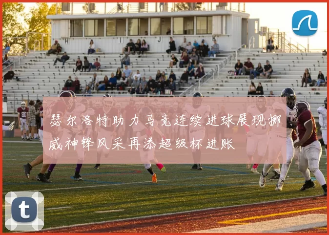 瑟尔洛特助力马竞连续进球展现挪威神锋风采再添超级杯进账