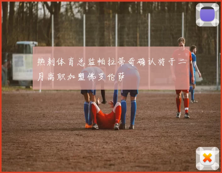 热刺体育总监帕拉蒂奇确认将于二月离职加盟佛罗伦萨