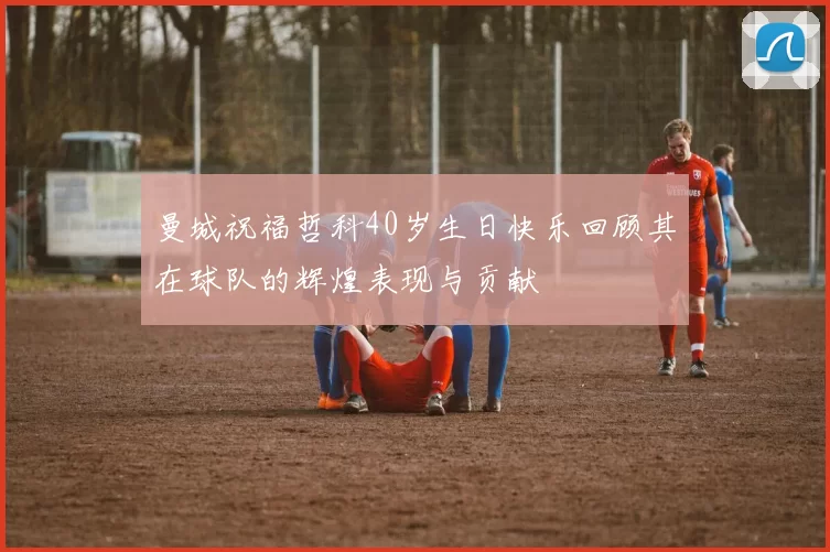 曼城祝福哲科40岁生日快乐回顾其在球队的辉煌表现与贡献