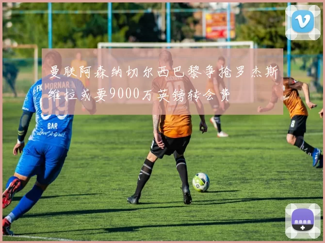 曼联阿森纳切尔西巴黎争抢罗杰斯维拉或要9000万英镑转会费