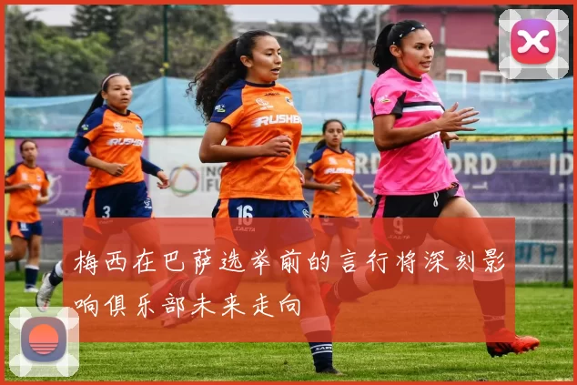 梅西在巴萨选举前的言行将深刻影响俱乐部未来走向
