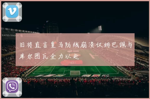 旧将直言皇马防线崩溃仅姆巴佩与库尔图瓦全力以赴