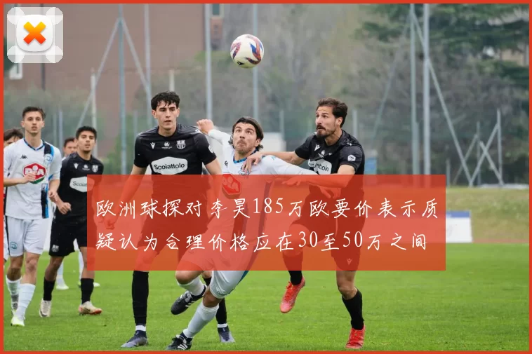 欧洲球探对李昊185万欧要价表示质疑认为合理价格应在30至50万之间