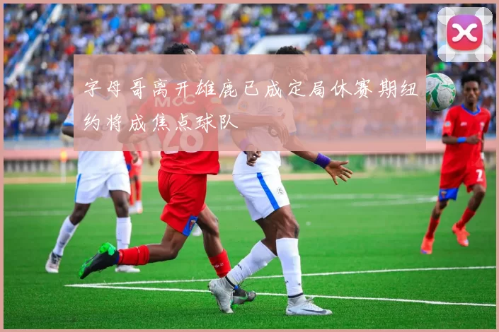 字母哥离开雄鹿已成定局休赛期纽约将成焦点球队