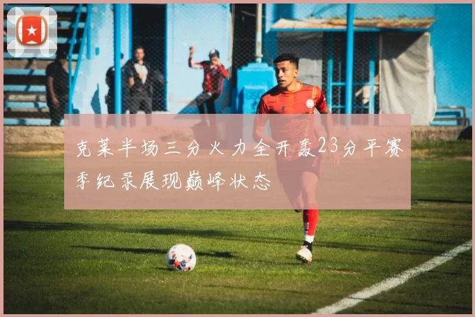 克莱半场三分火力全开轰23分平赛季纪录展现巅峰状态